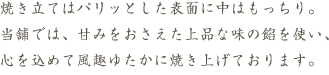 焼き立てはパリっとした表面に中はもっちり。当舗では、甘みをおさえた上品な味の餡を使い、心を込めて風趣ゆたかに焼き上げております。