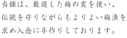 当舗は、厳選した梅の実を使い、伝統を守りながらもよりよい梅漬を求め入念に手作りしております。